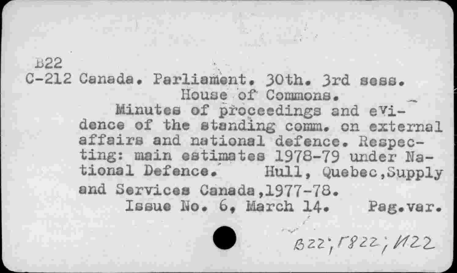 ﻿H22
C-212 Canada. Parliament. 30th. 3rd sees.
House of Commons.	_
Minutes of proceedings and evidence of the standing comm, on external affairs and national defence. Respecting: main estimates 1978-79 under National Defence. Hull, Quebec,Supply and Services Canada,1977-78.
Issue No. 6, March 14» Pag.var.